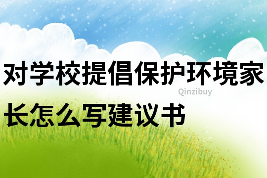 對學校提倡保護環境家長怎么寫建議書